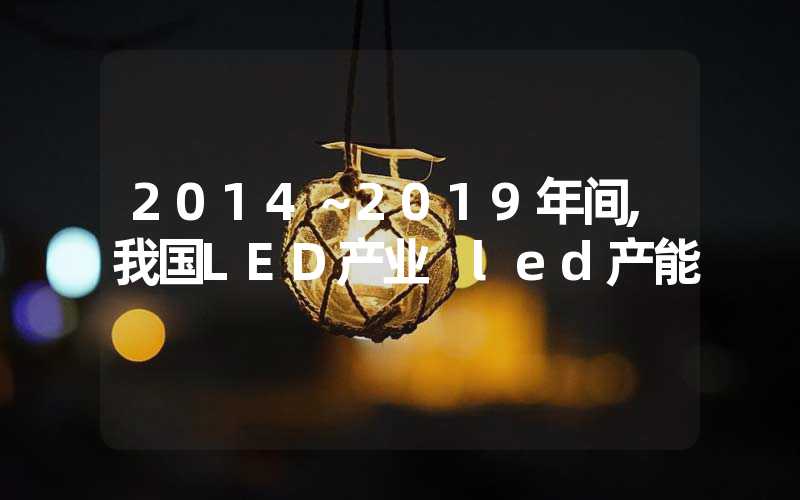 2014～2019年间,我国LED产业 led产能
